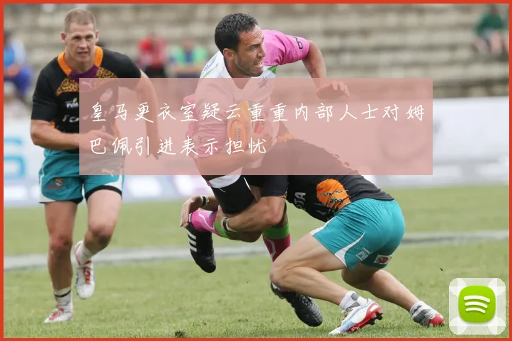 皇马更衣室疑云重重内部人士对姆巴佩引进表示担忧