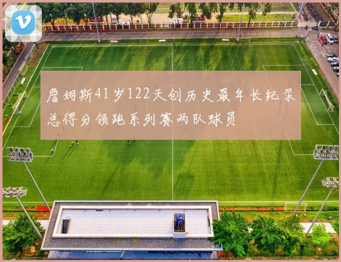 詹姆斯41岁122天创历史最年长纪录总得分领跑系列赛两队球员