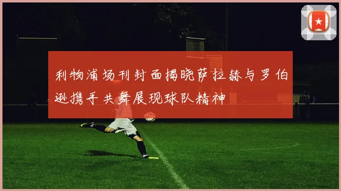 利物浦场刊封面揭晓萨拉赫与罗伯逊携手共舞展现球队精神