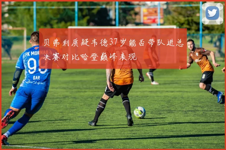 贝弗利质疑韦德37岁能否带队进总决赛对比哈登巅峰表现