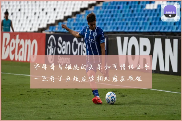 字母哥与雄鹿的关系如同情侣分手一旦有了分歧后续相处愈发艰难
