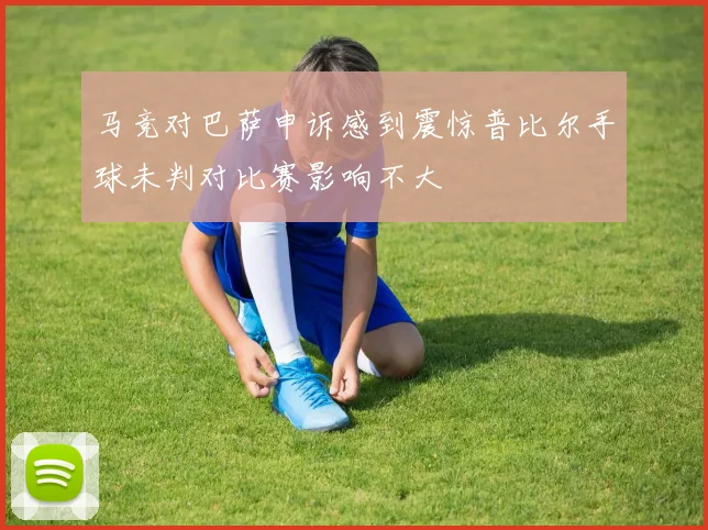 马竞对巴萨申诉感到震惊普比尔手球未判对比赛影响不大
