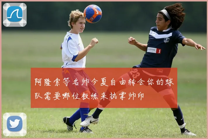 阿隆索等名帅今夏自由转会你的球队需要哪位教练来执掌帅印