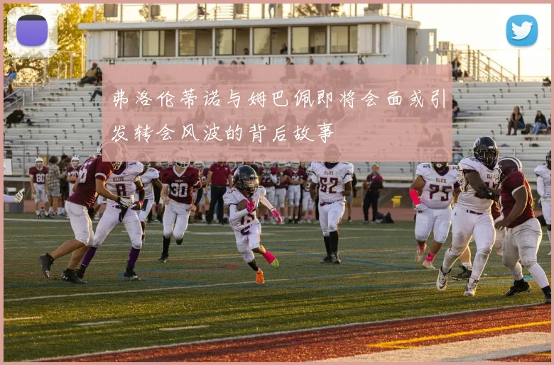 弗洛伦蒂诺与姆巴佩即将会面或引发转会风波的背后故事