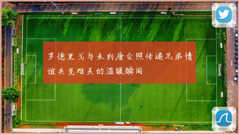 罗德里戈与米利唐合照传递兄弟情谊共克难关的温暖瞬间