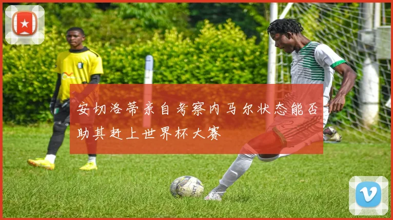 安切洛蒂亲自考察内马尔状态能否助其赶上世界杯大赛