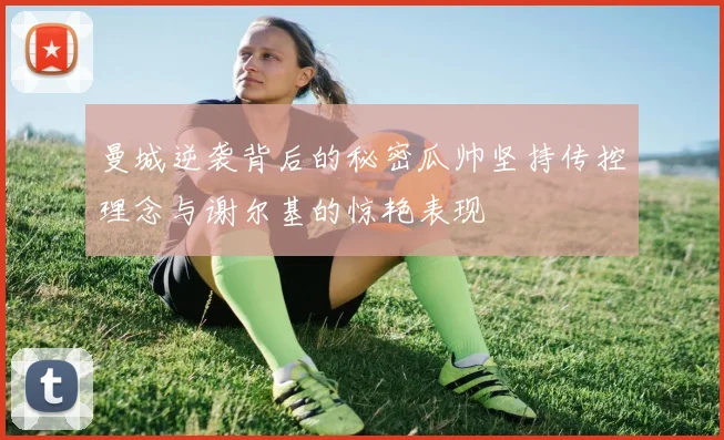 曼城逆袭背后的秘密瓜帅坚持传控理念与谢尔基的惊艳表现