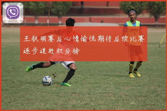 王秋明赛后心情愉悦期待后续比赛逐步追赶积分榜