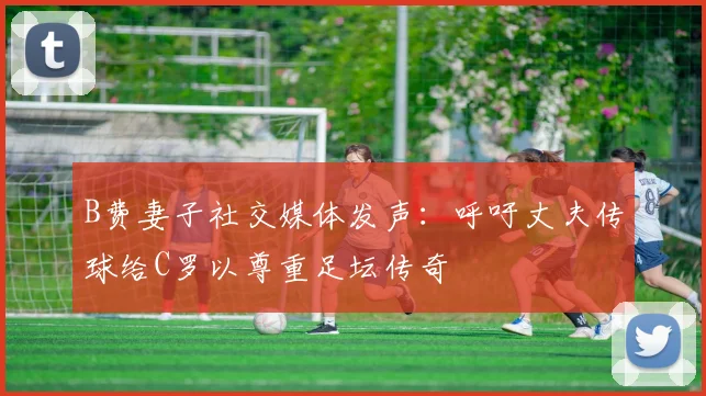 B费妻子社交媒体发声：呼吁丈夫传球给C罗以尊重足坛传奇