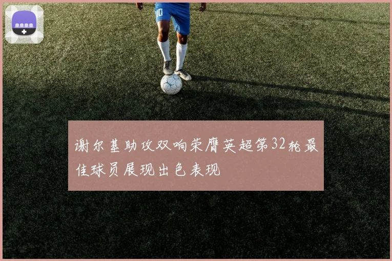 谢尔基助攻双响荣膺英超第32轮最佳球员展现出色表现